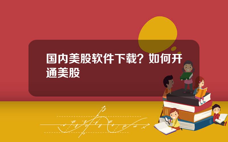 国内美股软件下载？如何开通美股