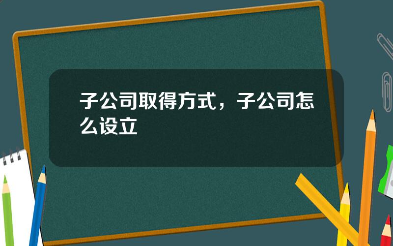 子公司取得方式，子公司怎么设立