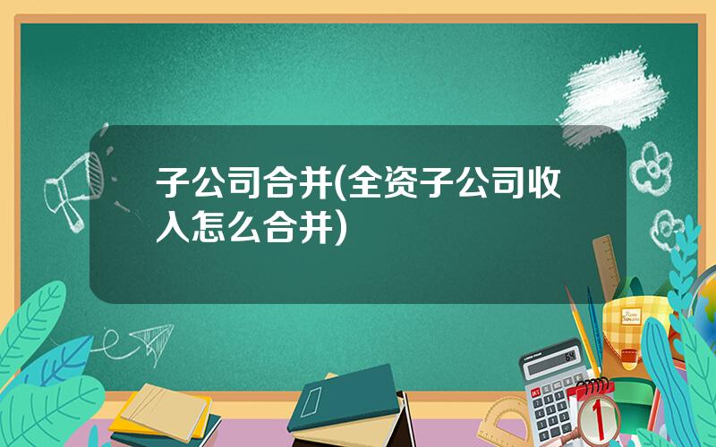 子公司合并(全资子公司收入怎么合并)