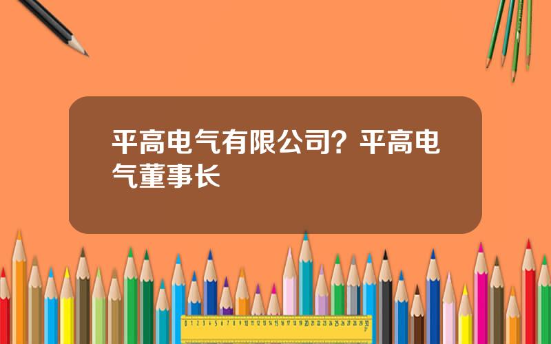 平高电气有限公司？平高电气董事长