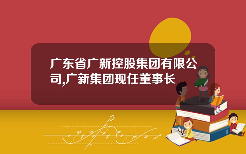 广东省广新控股集团有限公司,广新集团现任董事长