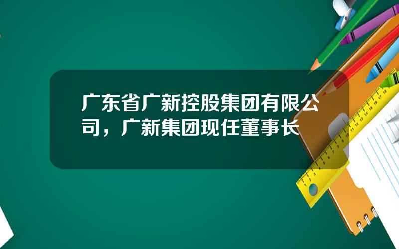 广东省广新控股集团有限公司，广新集团现任董事长