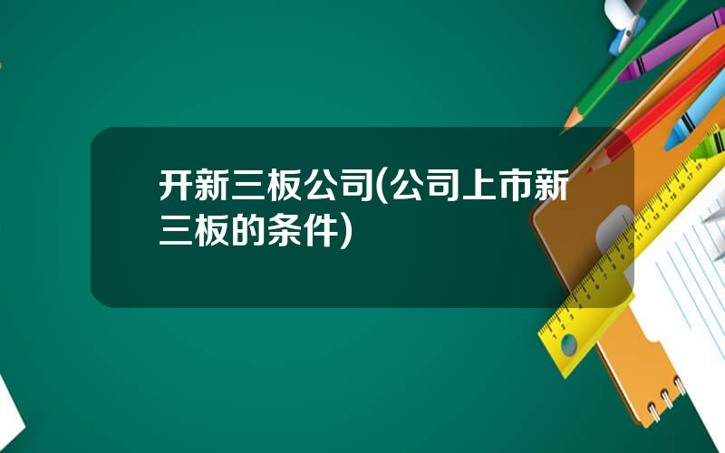 开新三板公司(公司上市新三板的条件)