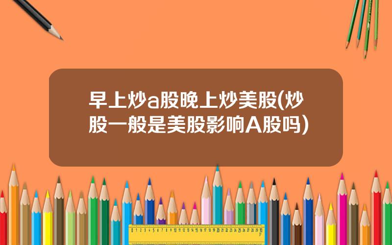 早上炒a股晚上炒美股(炒股一般是美股影响A股吗)