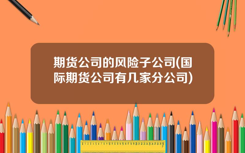 期货公司的风险子公司(国际期货公司有几家分公司)