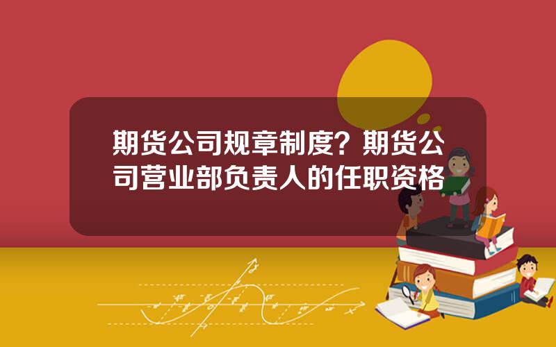 期货公司规章制度？期货公司营业部负责人的任职资格