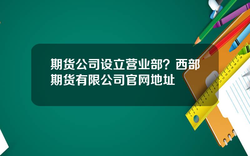 期货公司设立营业部？西部期货有限公司官网地址