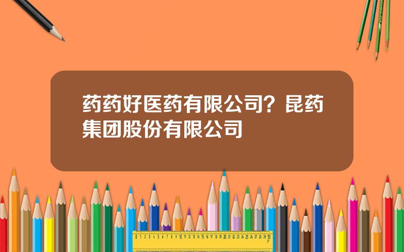 药药好医药有限公司？昆药集团股份有限公司