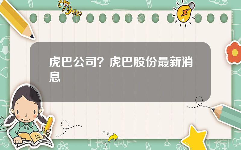 虎巴公司？虎巴股份最新消息